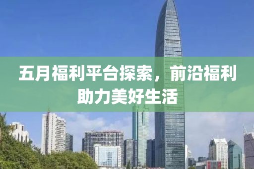 五月福利平台探索，前沿福利助力美好生活