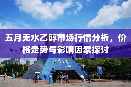 五月无水乙醇市场行情分析，价格走势与影响因素探讨