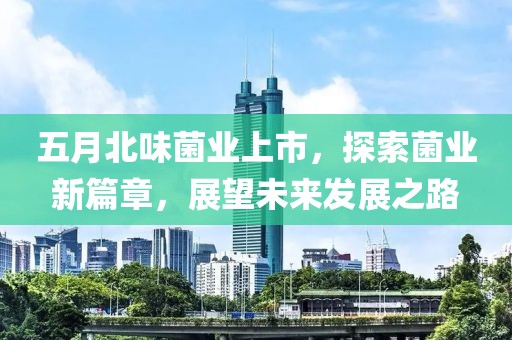 五月北味菌业上市，探索菌业新篇章，展望未来发展之路
