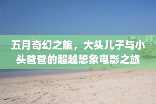 五月奇幻之旅，大头儿子与小头爸爸的超越想象电影之旅