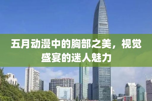 五月动漫中的胸部之美，视觉盛宴的迷人魅力