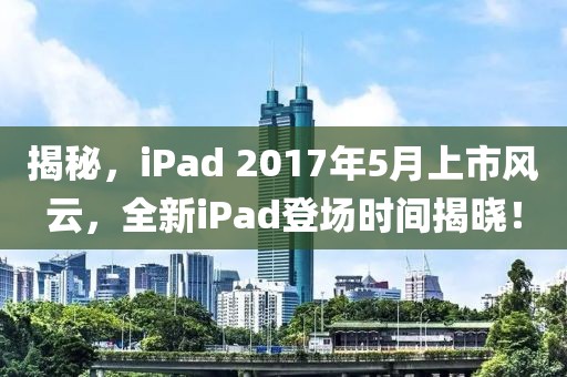 揭秘，iPad 2017年5月上市风云，全新iPad登场时间揭晓！