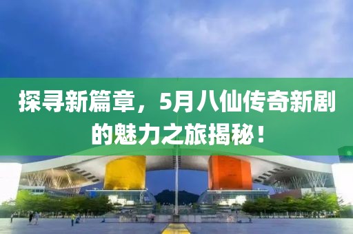 探寻新篇章，5月八仙传奇新剧的魅力之旅揭秘！
