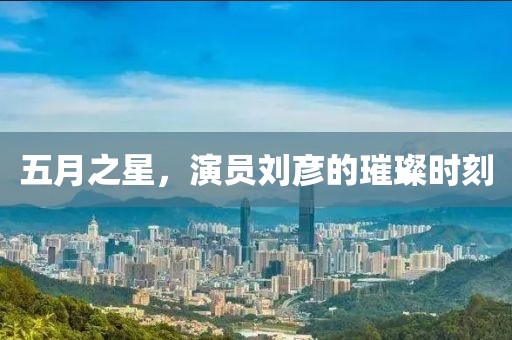 五月之星，演员刘彦的璀璨时刻