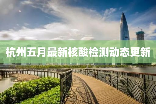 杭州五月最新核酸检测动态更新