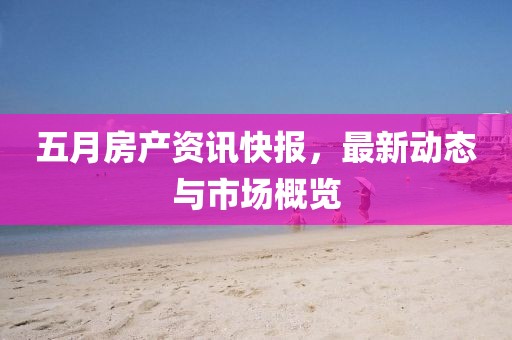 五月房产资讯快报，最新动态与市场概览