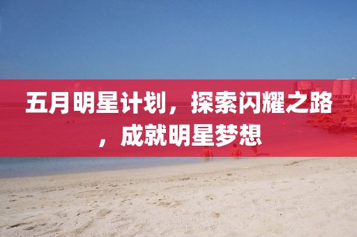 五月明星计划，探索闪耀之路，成就明星梦想