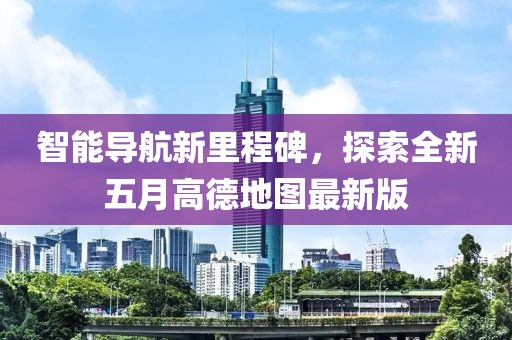 智能导航新里程碑，探索全新五月高德地图最新版