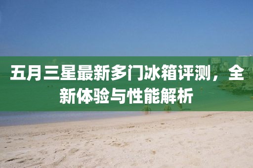 五月三星最新多门冰箱评测，全新体验与性能解析