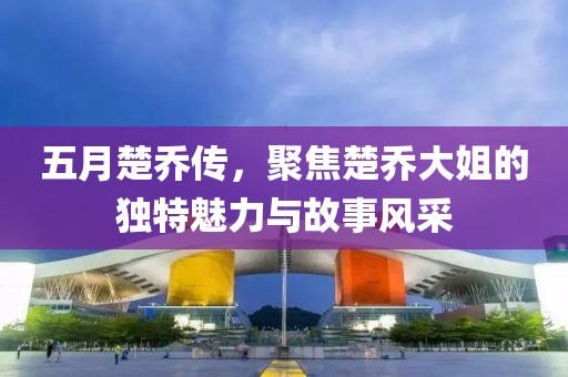 五月楚乔传，聚焦楚乔大姐的独特魅力与故事风采