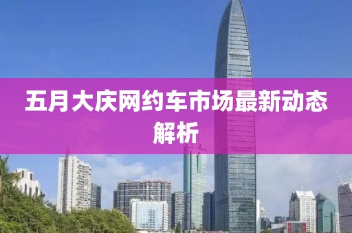 五月大庆网约车市场最新动态解析