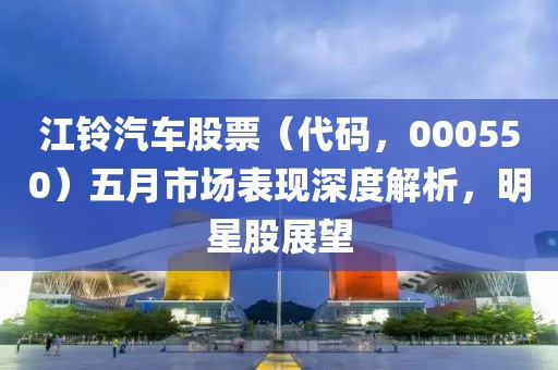 江铃汽车股票（代码，000550）五月市场表现深度解析，明星股展望