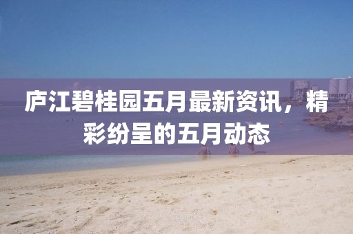 庐江碧桂园五月最新资讯，精彩纷呈的五月动态