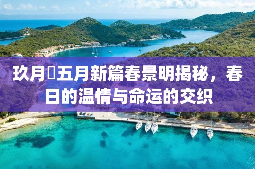 玖月晞五月新篇春景明揭秘，春日的温情与命运的交织