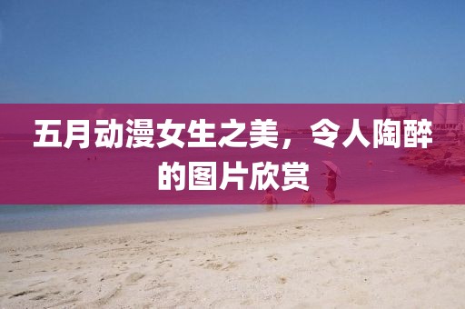 五月动漫女生之美，令人陶醉的图片欣赏