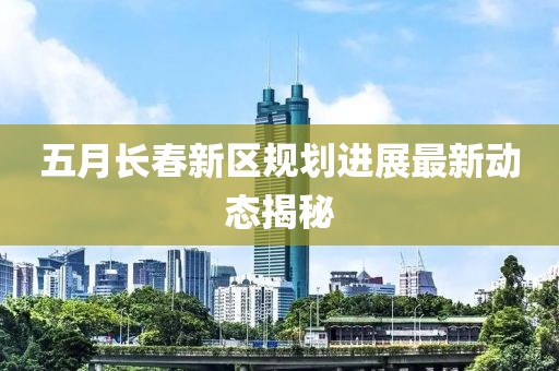 五月长春新区规划进展最新动态揭秘