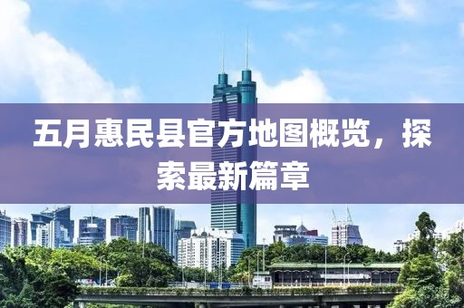 五月惠民县官方地图概览，探索最新篇章