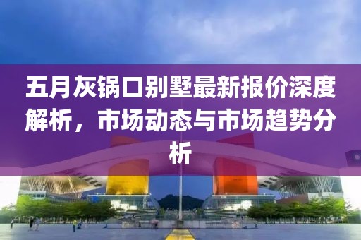 五月灰锅口别墅最新报价深度解析，市场动态与市场趋势分析