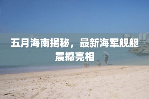 五月海南揭秘，最新海军舰艇震撼亮相