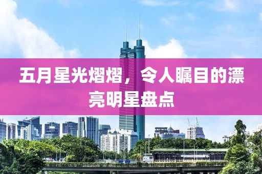 五月星光熠熠，令人瞩目的漂亮明星盘点