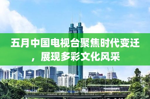 五月中国电视台聚焦时代变迁，展现多彩文化风采