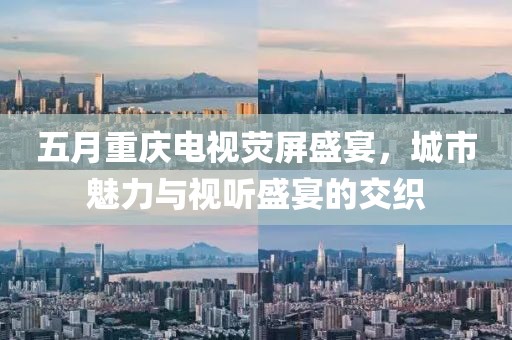 五月重庆电视荧屏盛宴，城市魅力与视听盛宴的交织