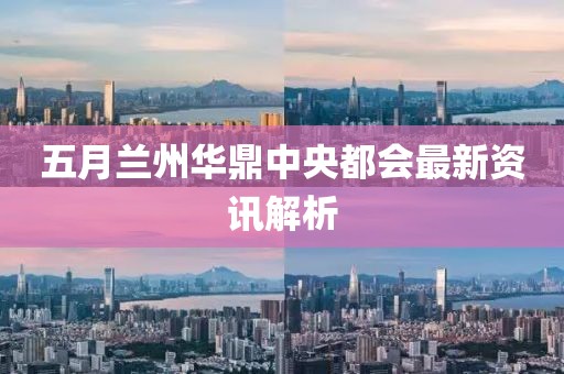 五月兰州华鼎中央都会最新资讯解析