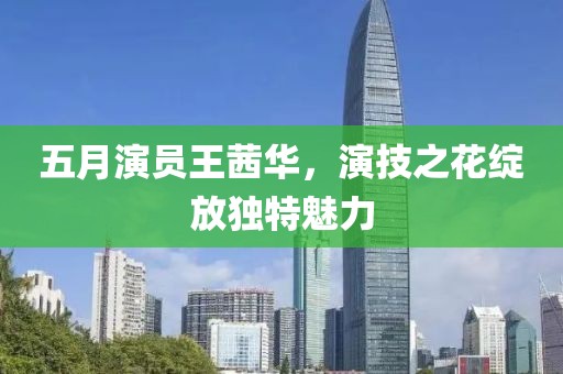 五月演员王茜华，演技之花绽放独特魅力