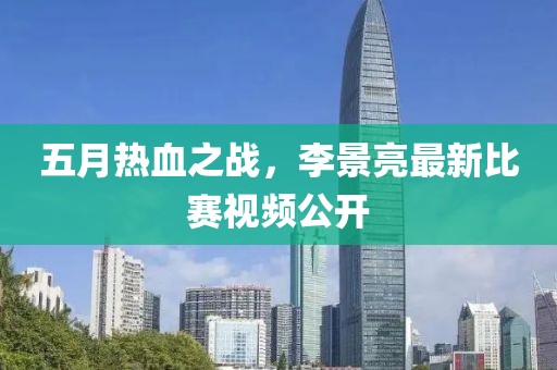 五月热血之战，李景亮最新比赛视频公开
