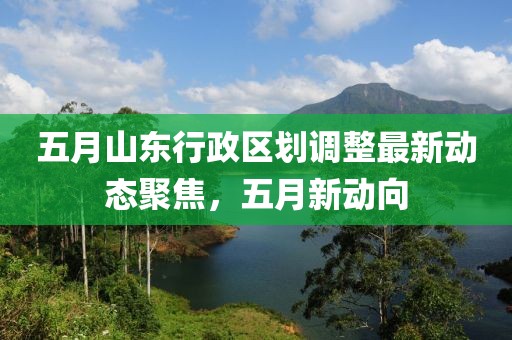 五月山东行政区划调整最新动态聚焦，五月新动向