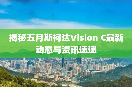 揭秘五月斯柯达Vision C最新动态与资讯速递