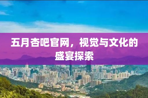五月杏吧官网，视觉与文化的盛宴探索