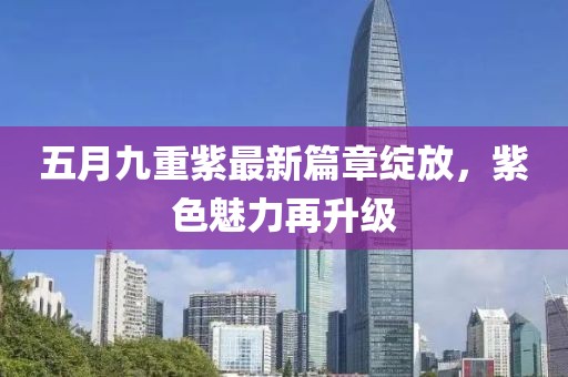 五月九重紫最新篇章绽放，紫色魅力再升级