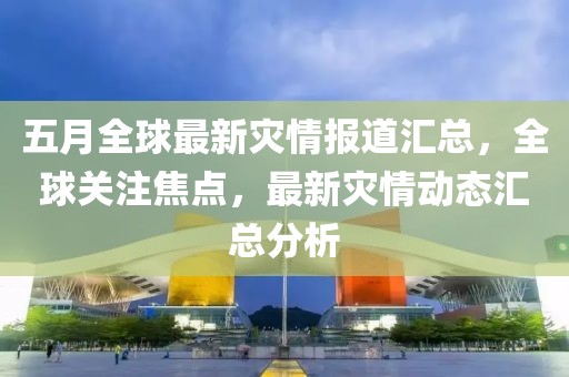 五月全球最新灾情报道汇总，全球关注焦点，最新灾情动态汇总分析