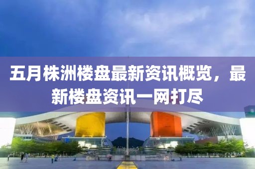 五月株洲楼盘最新资讯概览，最新楼盘资讯一网打尽