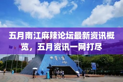 五月南江麻辣论坛最新资讯概览，五月资讯一网打尽