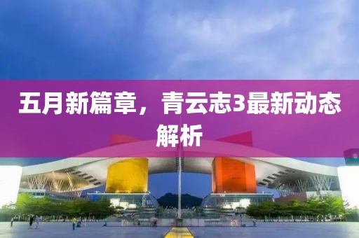 五月新篇章，青云志3最新动态解析