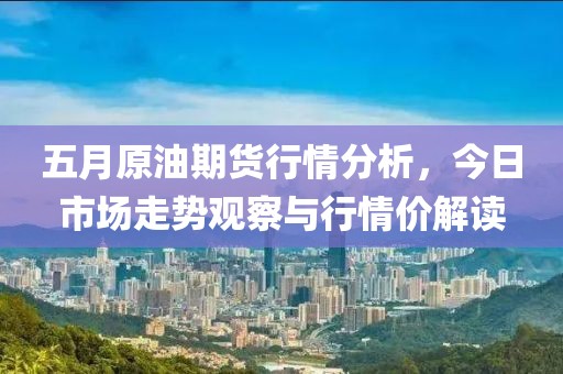 五月原油期货行情分析，今日市场走势观察与行情价解读