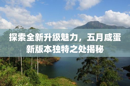探索全新升级魅力，五月咸蛋新版本独特之处揭秘