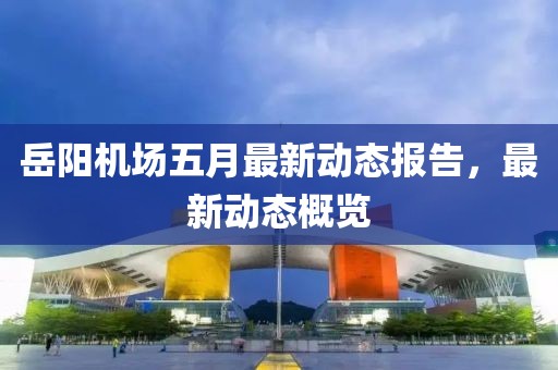 岳阳机场五月最新动态报告，最新动态概览