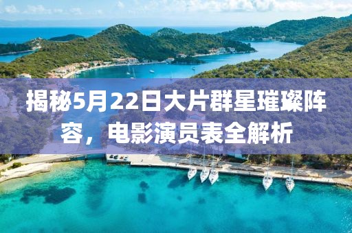 揭秘5月22日大片群星璀璨阵容，电影演员表全解析