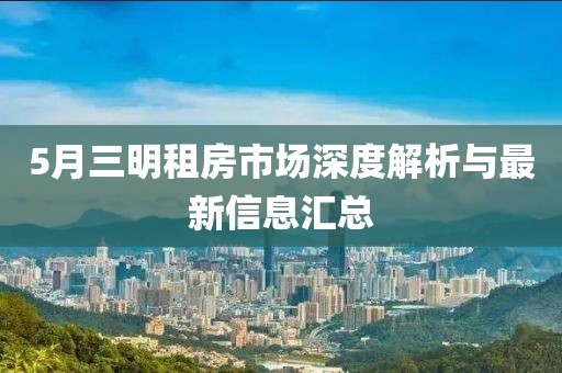 5月三明租房市场深度解析与最新信息汇总