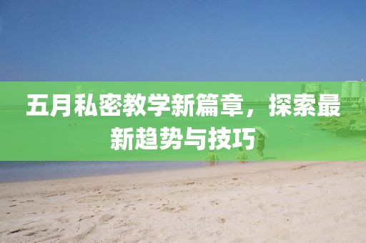 五月私密教学新篇章，探索最新趋势与技巧
