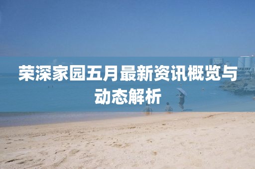 荣深家园五月最新资讯概览与动态解析