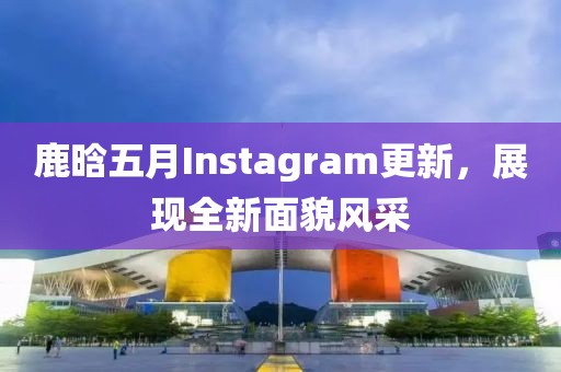 鹿晗五月Instagram更新，展现全新面貌风采