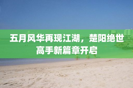 五月风华再现江湖，楚阳绝世高手新篇章开启