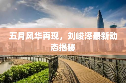 五月风华再现，刘峻泽最新动态揭秘