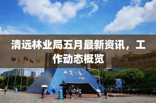 清远林业局五月最新资讯，工作动态概览