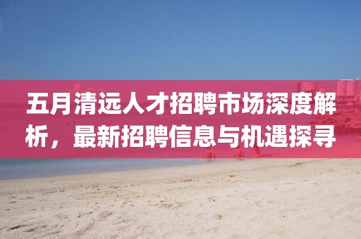 五月清远人才招聘市场深度解析，最新招聘信息与机遇探寻