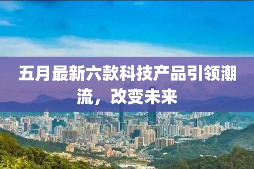 五月最新六款科技产品引领潮流，改变未来